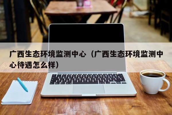 广西生态环境监测中心（广西生态环境监测中心待遇怎么样）