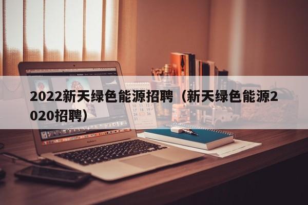 2022新天绿色能源招聘（新天绿色能源2020招聘）